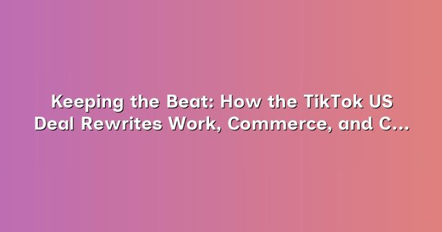 Keeping the Beat: How the TikTok US Deal Rewrites Work, Commerce, and Creative Labor