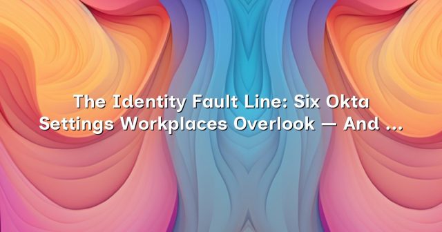 The Identity Fault Line: Six Okta Settings Workplaces Overlook — And How to Close the Gap