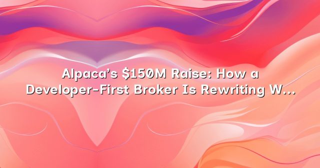 Alpaca’s $150M Raise: How a Developer-First Broker Is Rewriting What Work in Finance Looks Like