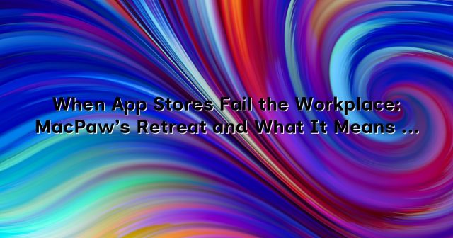 When App Stores Fail the Workplace: MacPaw’s Retreat and What It Means for Businesses