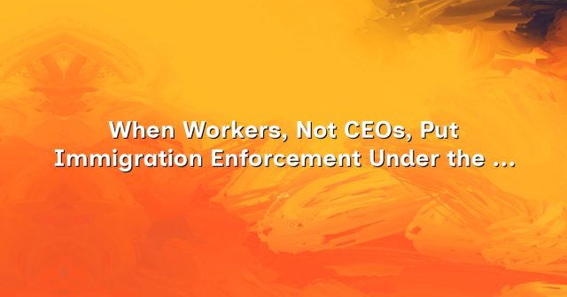 cdn-when-workers-not-ceos-put-immigration-enforcement-